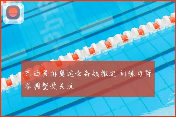 巴西男排奥运会备战推进 训练与阵容调整受关注